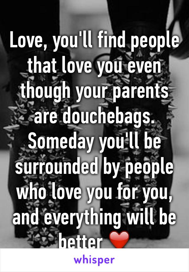 Love, you'll find people that love you even though your parents are douchebags. Someday you'll be surrounded by people who love you for you, and everything will be better ❤️
