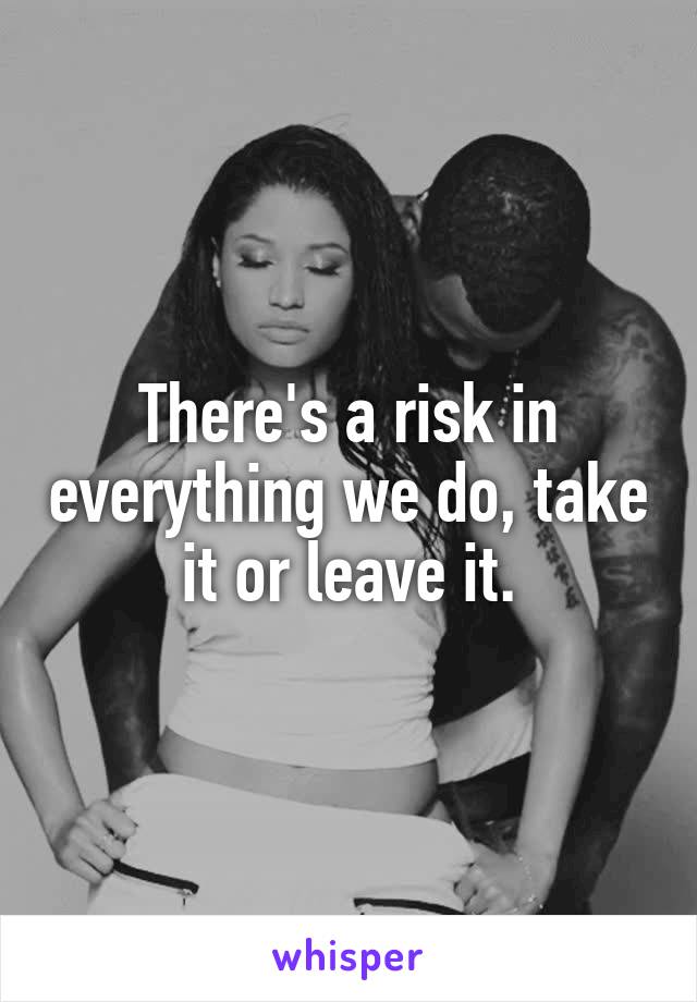 There's a risk in everything we do, take it or leave it.