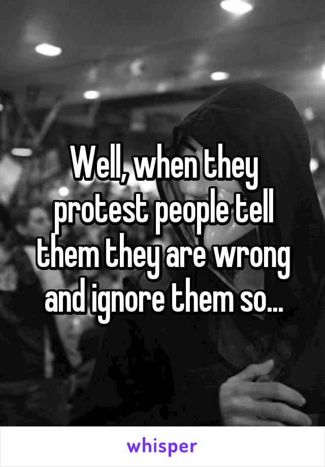 Well, when they protest people tell them they are wrong and ignore them so...