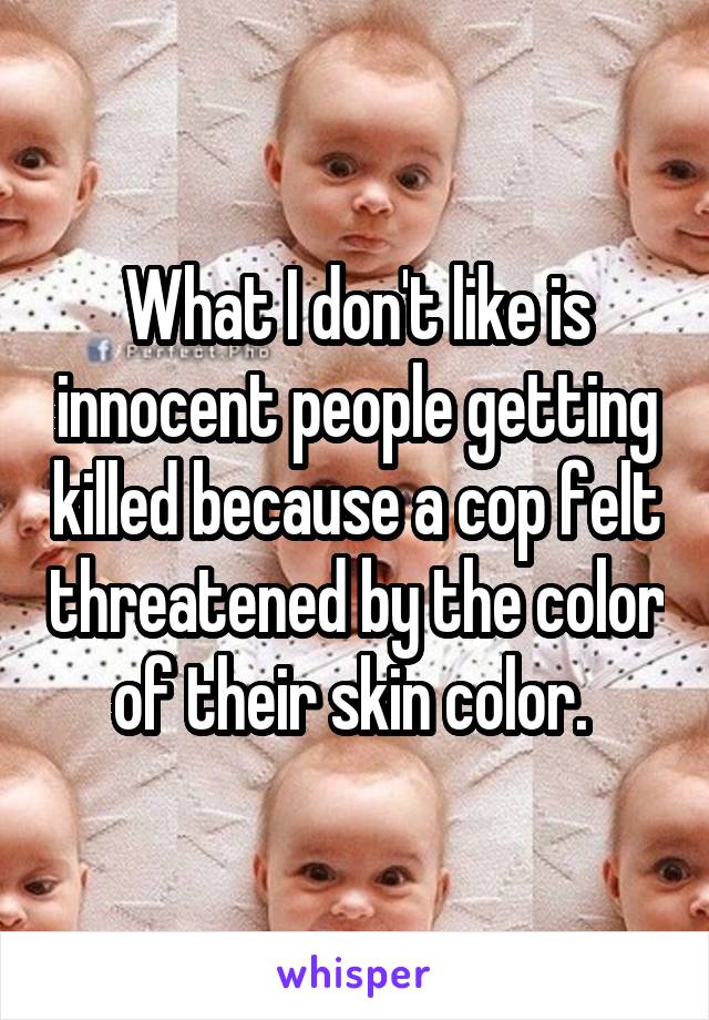 What I don't like is innocent people getting killed because a cop felt threatened by the color of their skin color. 