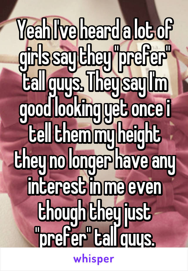 Yeah I've heard a lot of girls say they "prefer" tall guys. They say I'm good looking yet once i tell them my height they no longer have any interest in me even though they just "prefer" tall guys.