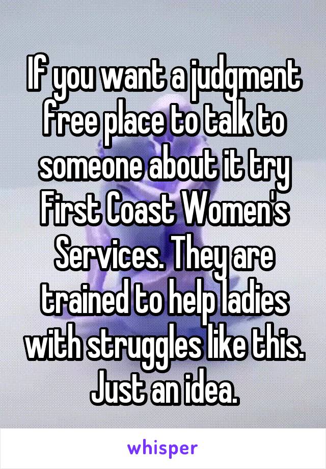 If you want a judgment free place to talk to someone about it try First Coast Women's Services. They are trained to help ladies with struggles like this. Just an idea.