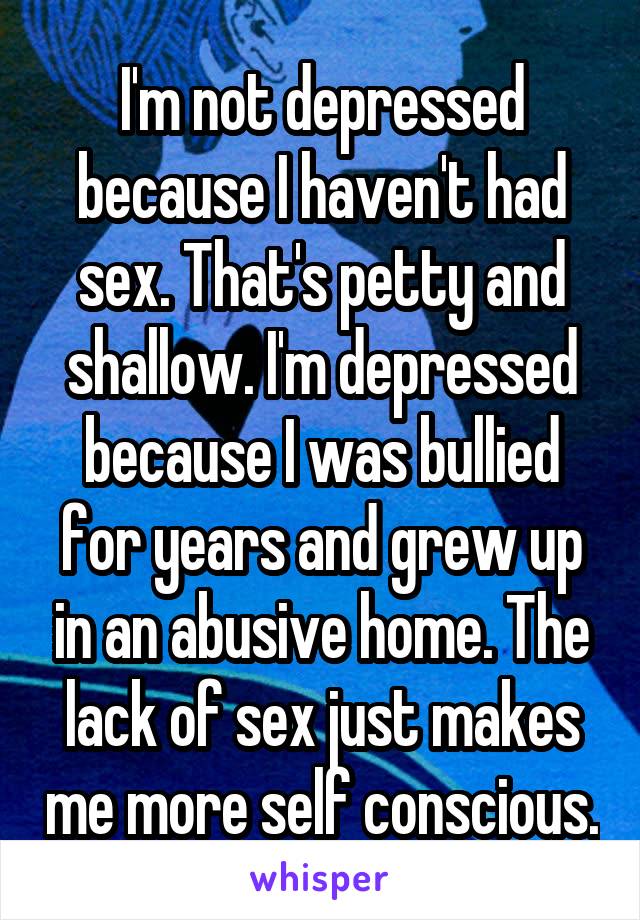 I'm not depressed because I haven't had sex. That's petty and shallow. I'm depressed because I was bullied for years and grew up in an abusive home. The lack of sex just makes me more self conscious.