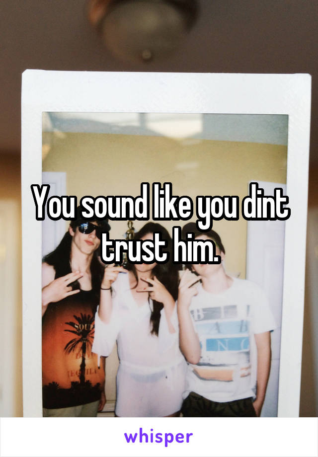 You sound like you dint trust him.