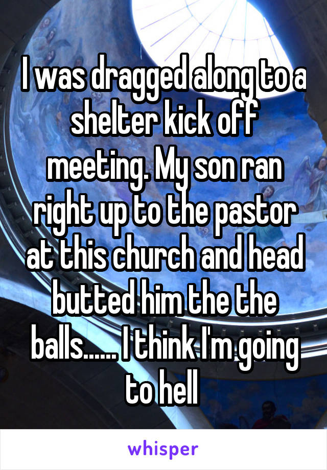 I was dragged along to a shelter kick off meeting. My son ran right up to the pastor at this church and head butted him the the balls...... I think I'm going to hell 