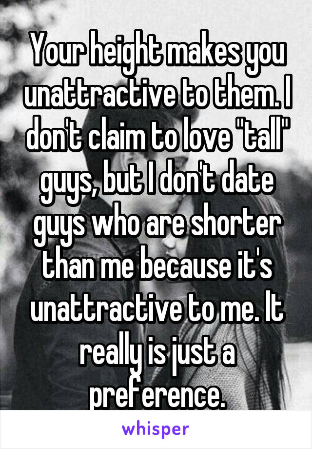 Your height makes you unattractive to them. I don't claim to love "tall" guys, but I don't date guys who are shorter than me because it's unattractive to me. It really is just a preference.