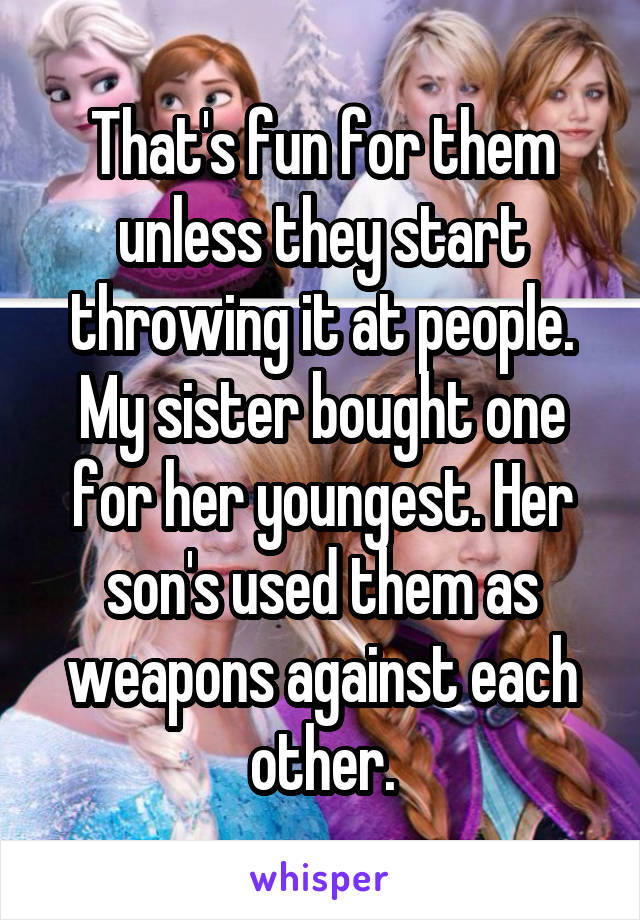 That's fun for them unless they start throwing it at people. My sister bought one for her youngest. Her son's used them as weapons against each other.