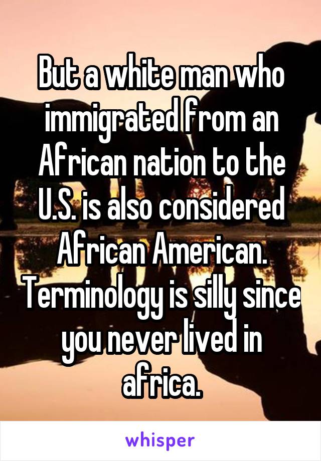 But a white man who immigrated from an African nation to the U.S. is also considered African American. Terminology is silly since you never lived in africa.