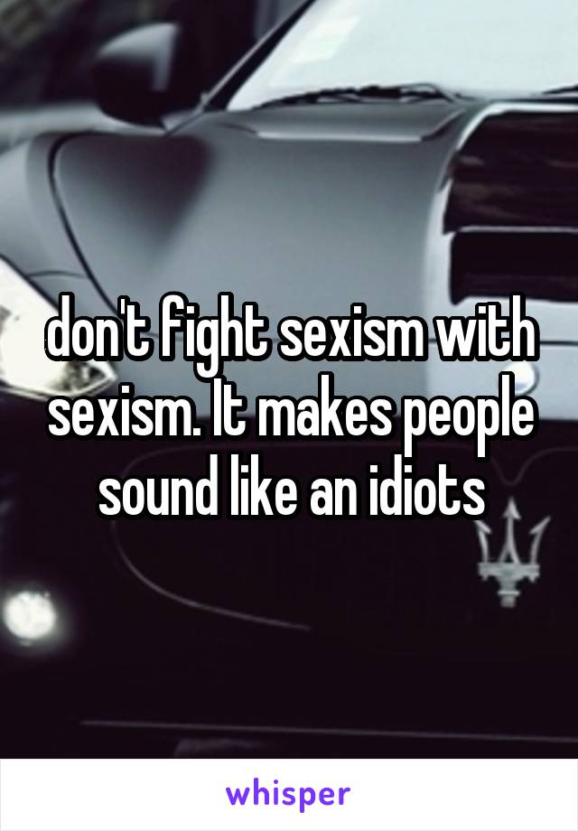 don't fight sexism with sexism. It makes people sound like an idiots