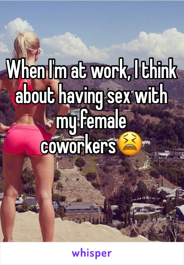 When I'm at work, I think about having sex with my female coworkers😫