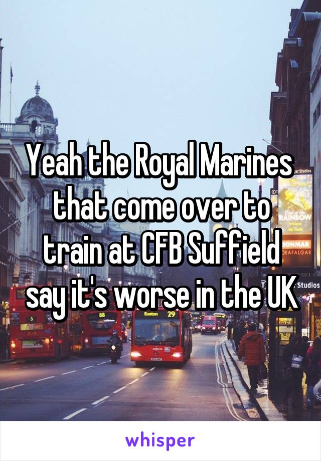 Yeah the Royal Marines  that come over to train at CFB Suffield say it's worse in the UK