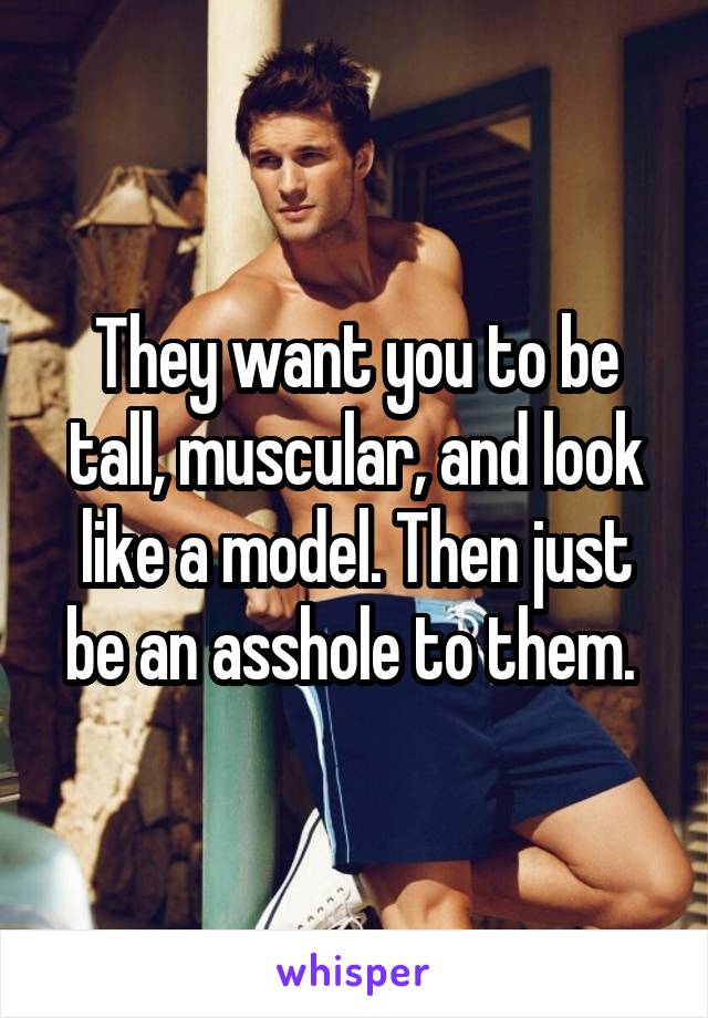 They want you to be tall, muscular, and look like a model. Then just be an asshole to them. 