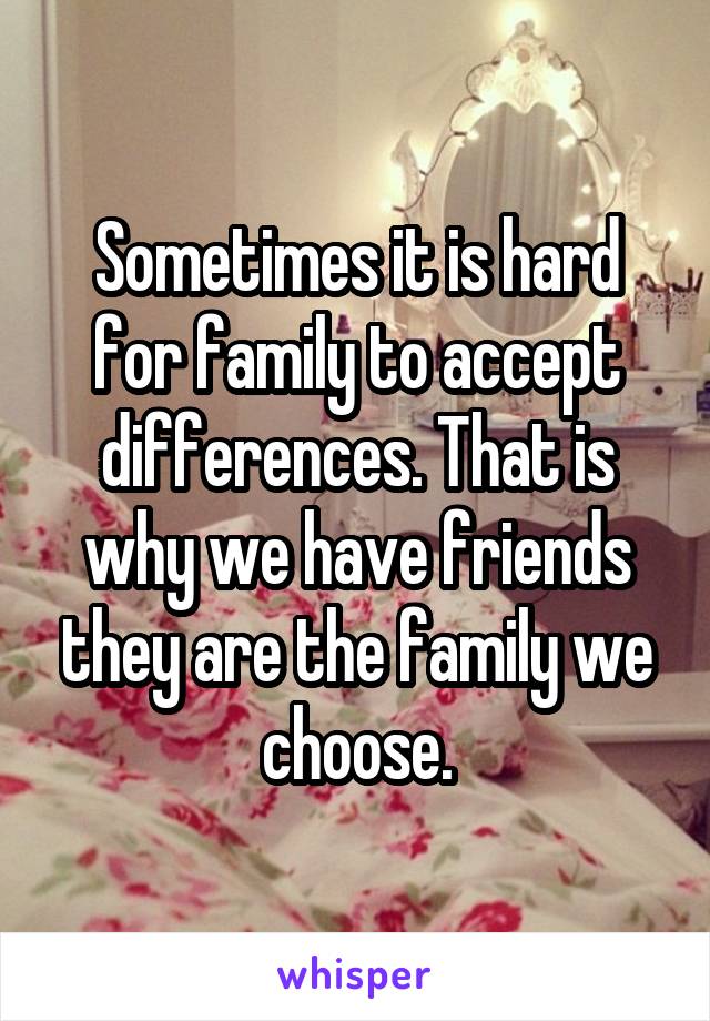 Sometimes it is hard for family to accept differences. That is why we have friends they are the family we choose.