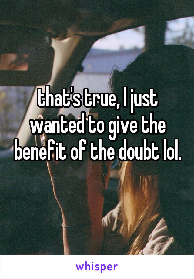 that's true, I just wanted to give the benefit of the doubt lol.  