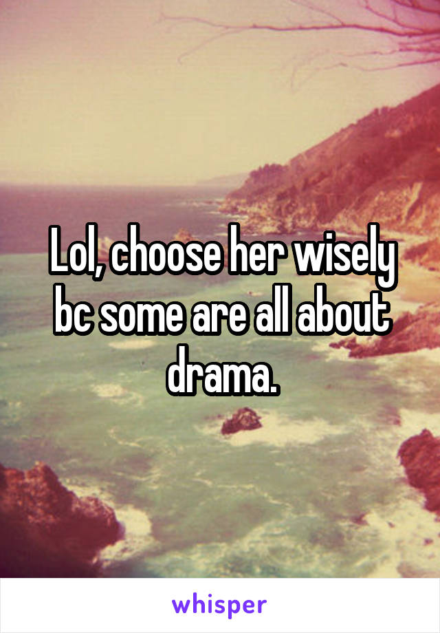 Lol, choose her wisely bc some are all about drama.