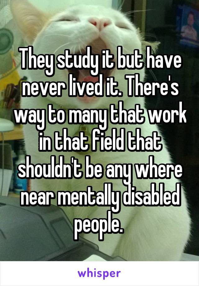 They study it but have never lived it. There's way to many that work in that field that shouldn't be any where near mentally disabled people. 