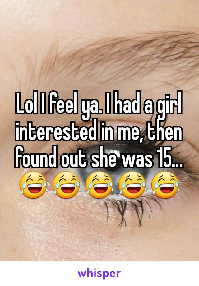Lol I feel ya. I had a girl interested in me, then found out she was 15... 😂😂😂😂😂