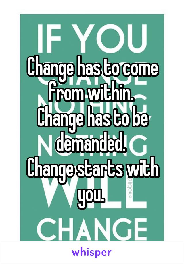 Change has to come from within. 
Change has to be demanded. 
Change starts with you. 
