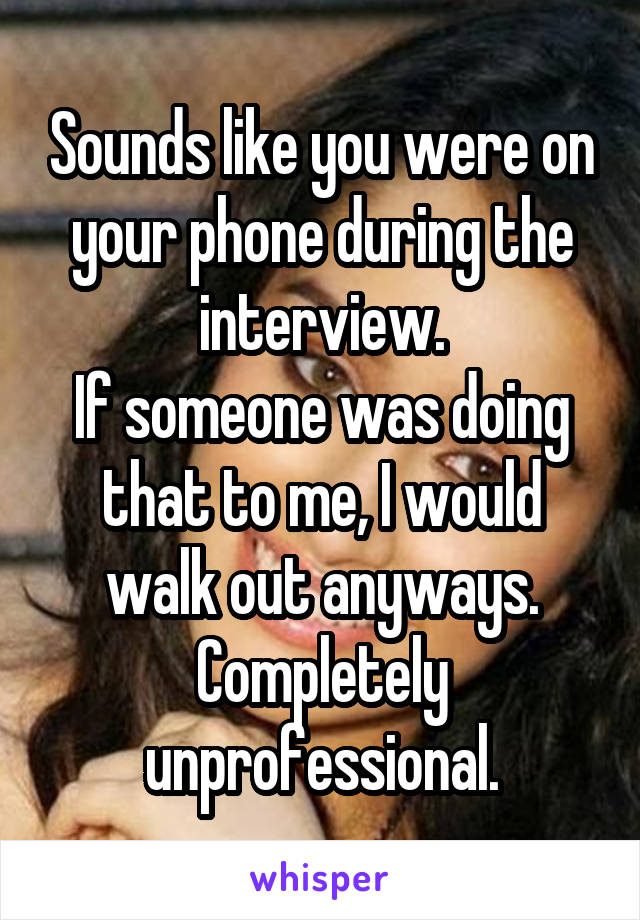 Sounds like you were on your phone during the interview.
If someone was doing that to me, I would walk out anyways.
Completely unprofessional.