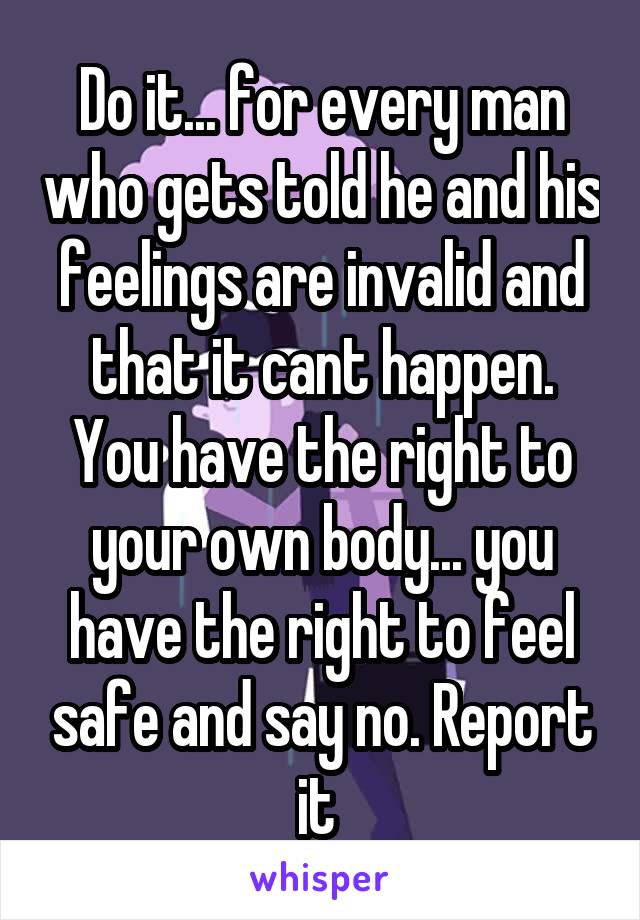 Do it... for every man who gets told he and his feelings are invalid and that it cant happen. You have the right to your own body... you have the right to feel safe and say no. Report it 