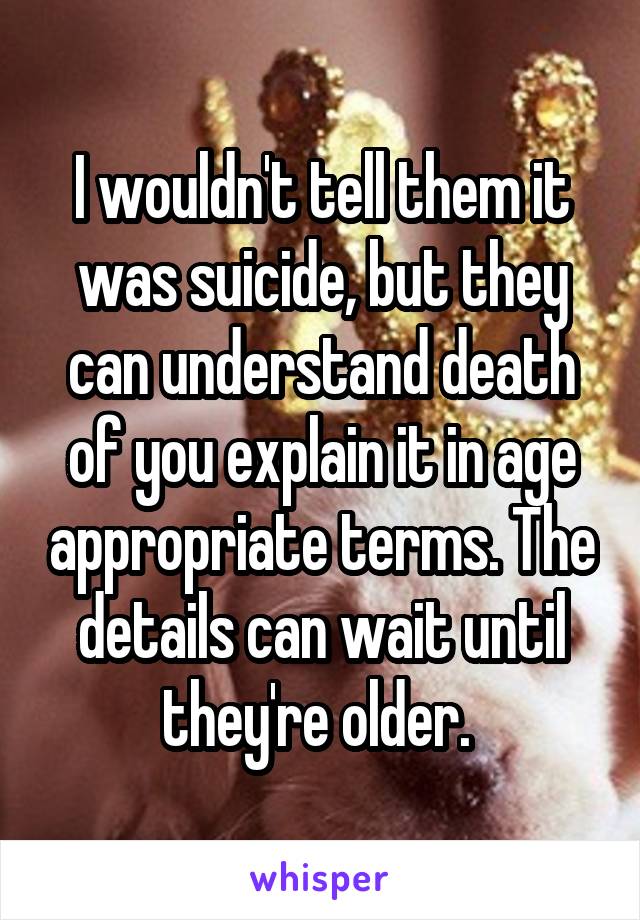 I wouldn't tell them it was suicide, but they can understand death of you explain it in age appropriate terms. The details can wait until they're older. 