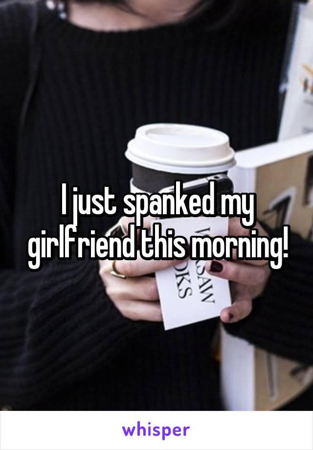 I just spanked my girlfriend this morning!