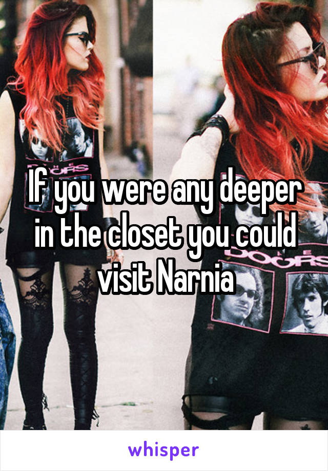 If you were any deeper in the closet you could visit Narnia