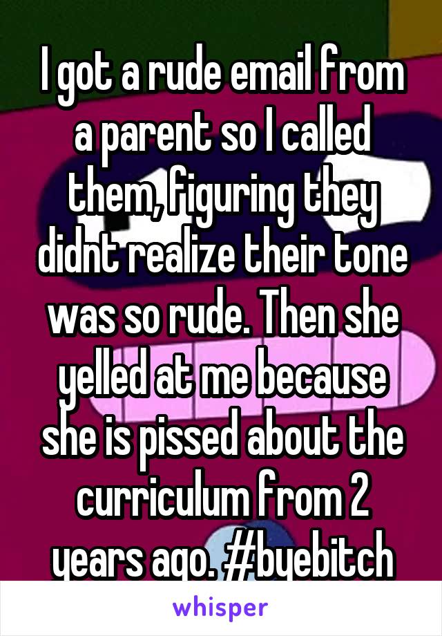 I got a rude email from a parent so I called them, figuring they didnt realize their tone was so rude. Then she yelled at me because she is pissed about the curriculum from 2 years ago. #byebitch