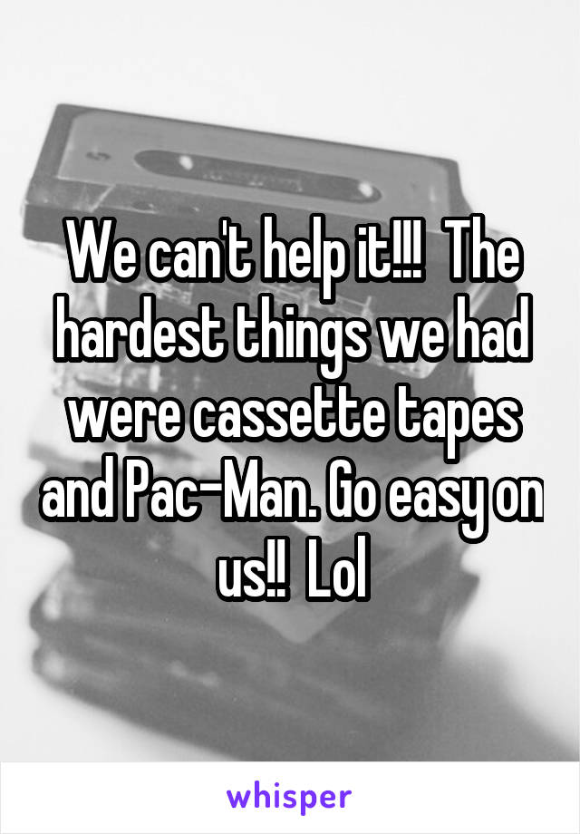 We can't help it!!!  The hardest things we had were cassette tapes and Pac-Man. Go easy on us!!  Lol