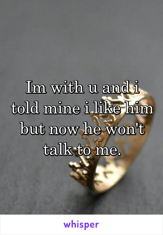 Im with u and i told mine i like him but now he won't talk to me.