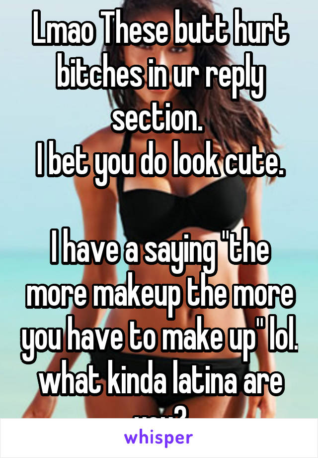 Lmao These butt hurt bitches in ur reply section. 
I bet you do look cute.

I have a saying "the more makeup the more you have to make up" lol. what kinda latina are you?