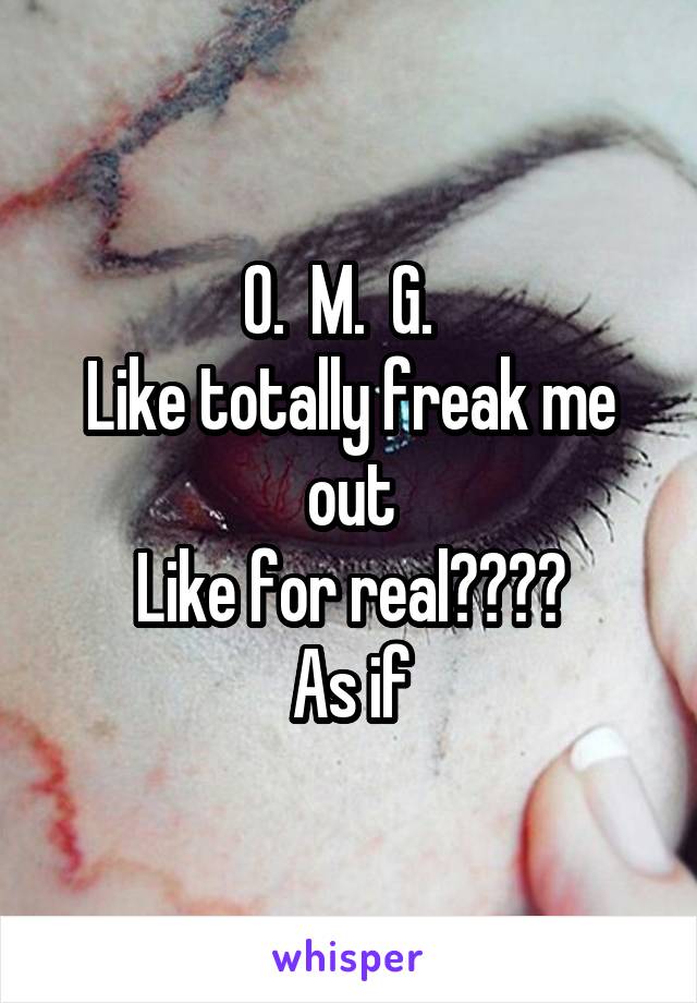 O.  M.  G.  
Like totally freak me out
Like for real????
As if