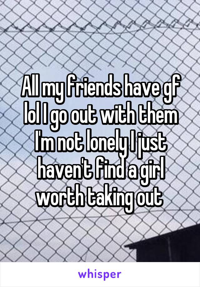 All my friends have gf lol I go out with them I'm not lonely I just haven't find a girl worth taking out 