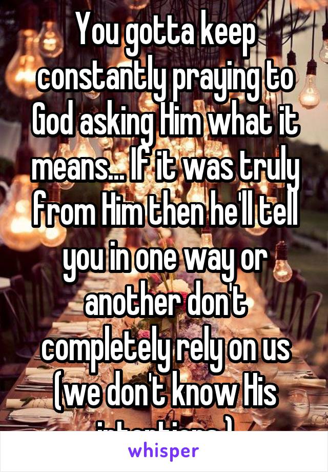 You gotta keep constantly praying to God asking Him what it means... If it was truly from Him then he'll tell you in one way or another don't completely rely on us (we don't know His intentions )