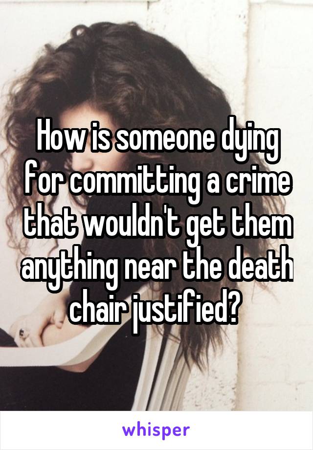 How is someone dying for committing a crime that wouldn't get them anything near the death chair justified? 