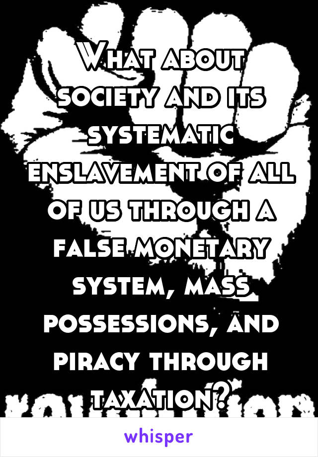 What about society and its systematic enslavement of all of us through a false monetary system, mass possessions, and piracy through taxation?