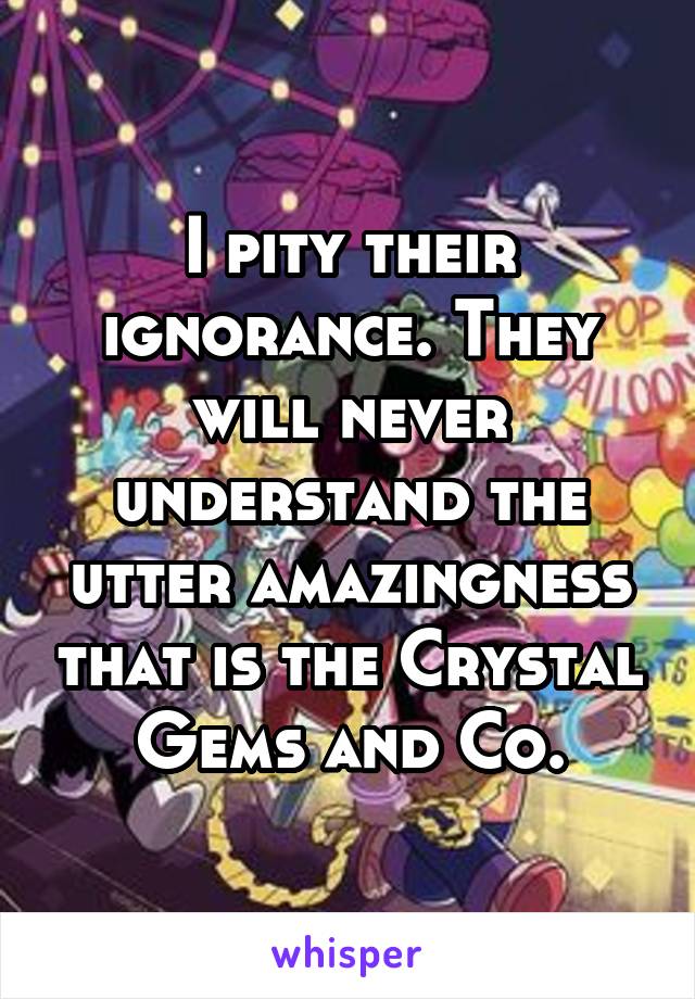 I pity their ignorance. They will never understand the utter amazingness that is the Crystal Gems and Co.