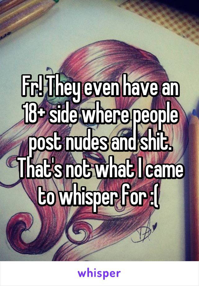 Fr! They even have an 18+ side where people post nudes and shit. That's not what I came to whisper for :( 