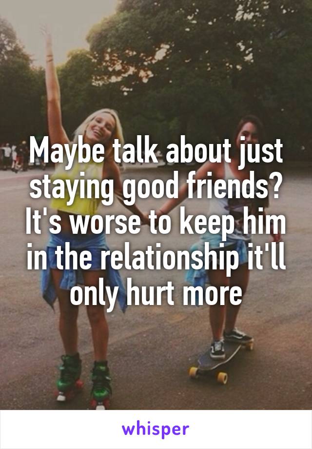 Maybe talk about just staying good friends? It's worse to keep him in the relationship it'll only hurt more