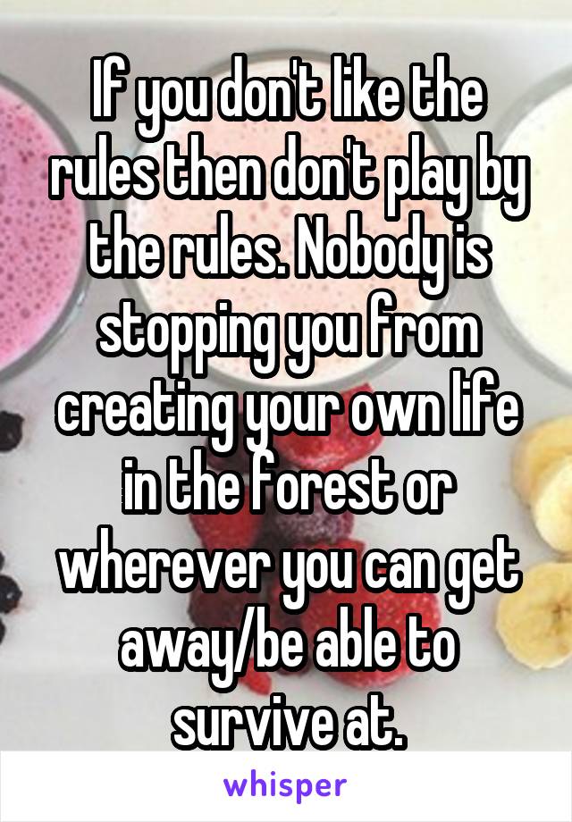 If you don't like the rules then don't play by the rules. Nobody is stopping you from creating your own life in the forest or wherever you can get away/be able to survive at.