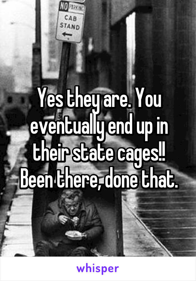 Yes they are. You eventually end up in their state cages!!
Been there, done that.