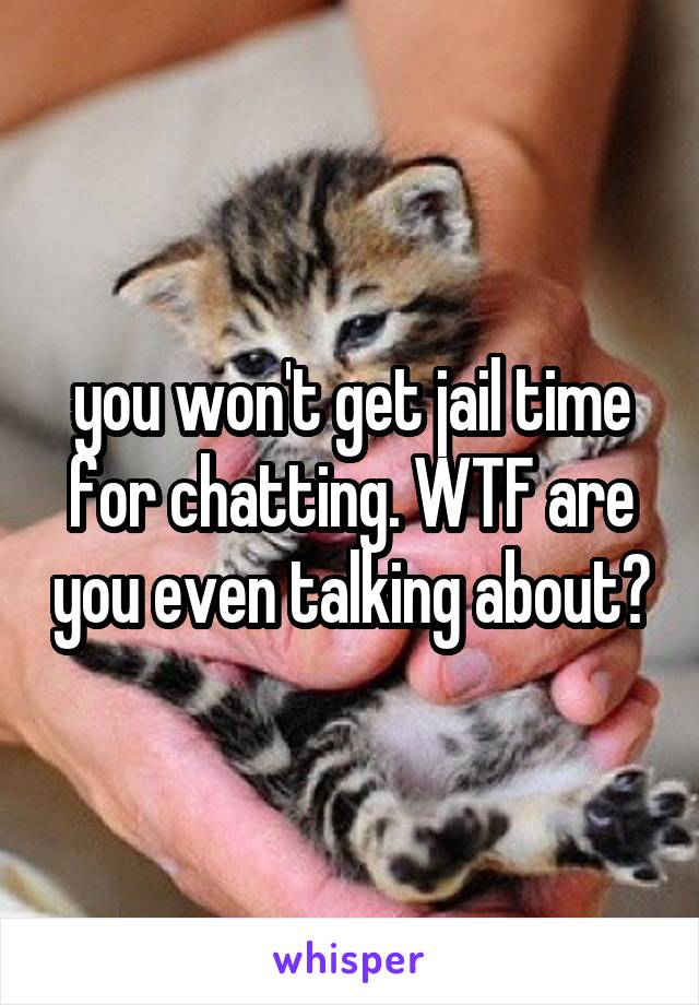 you won't get jail time for chatting. WTF are you even talking about?