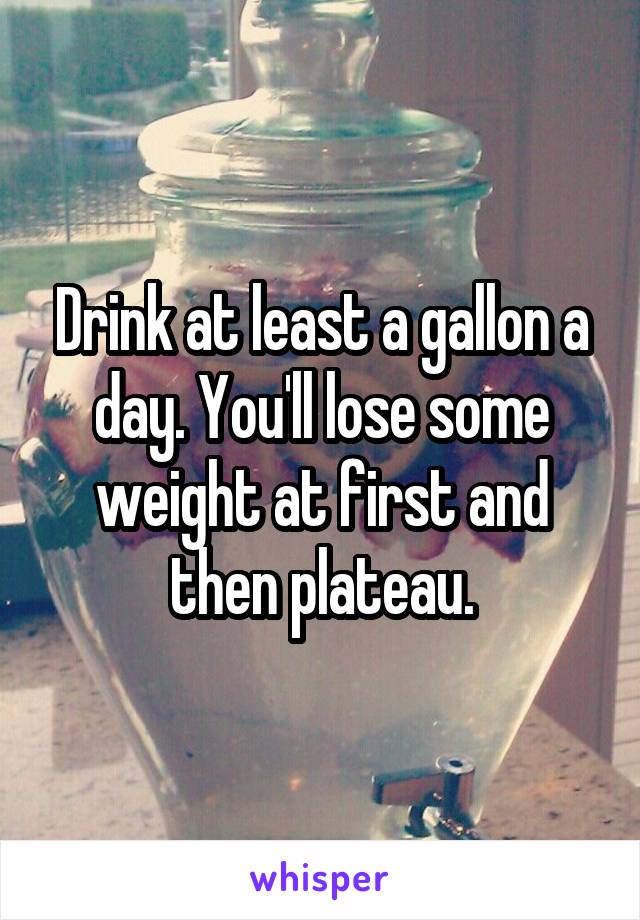 Drink at least a gallon a day. You'll lose some weight at first and then plateau.