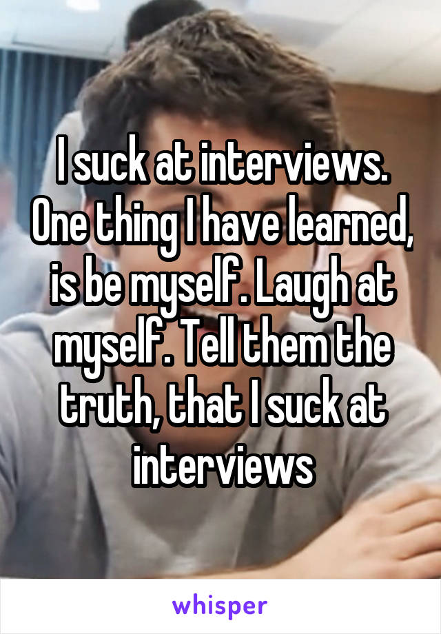 I suck at interviews. One thing I have learned, is be myself. Laugh at myself. Tell them the truth, that I suck at interviews