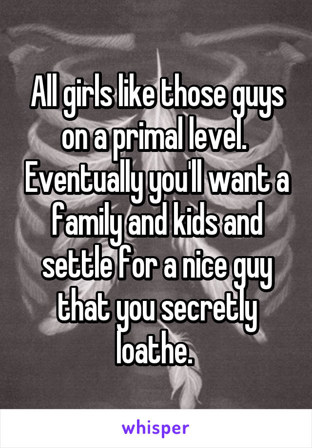 All girls like those guys on a primal level.  Eventually you'll want a family and kids and settle for a nice guy that you secretly loathe. 
