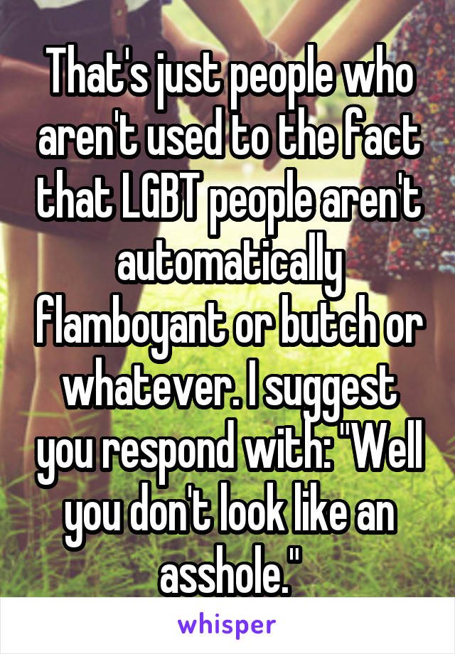 That's just people who aren't used to the fact that LGBT people aren't automatically flamboyant or butch or whatever. I suggest you respond with: "Well you don't look like an asshole."