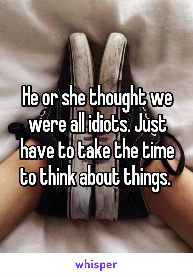 He or she thought we were all idiots. Just have to take the time to think about things. 