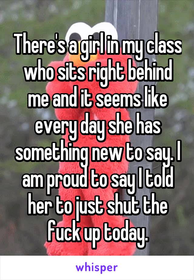 There's a girl in my class who sits right behind me and it seems like every day she has something new to say. I am proud to say I told her to just shut the fuck up today.