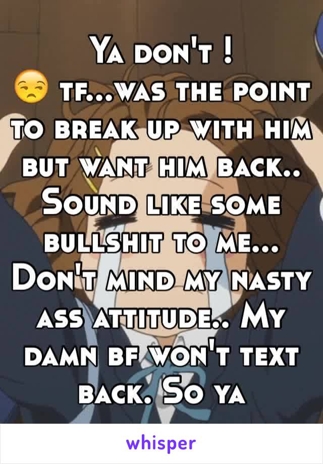 Ya don't ! 
😒 tf...was the point to break up with him but want him back.. Sound like some bullshit to me...
Don't mind my nasty ass attitude.. My damn bf won't text back. So ya 