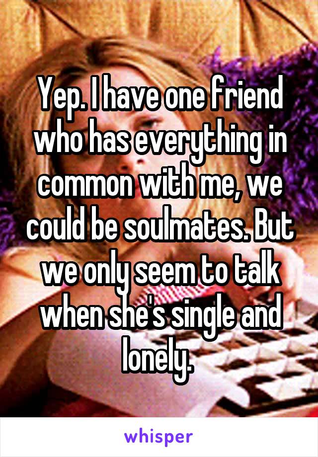 Yep. I have one friend who has everything in common with me, we could be soulmates. But we only seem to talk when she's single and lonely. 